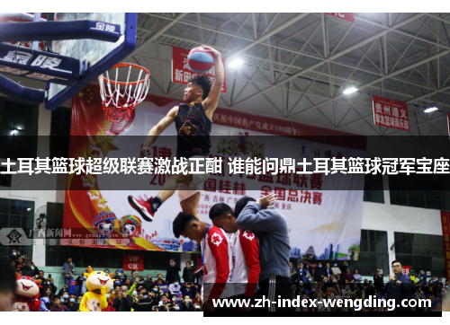 土耳其篮球超级联赛激战正酣 谁能问鼎土耳其篮球冠军宝座