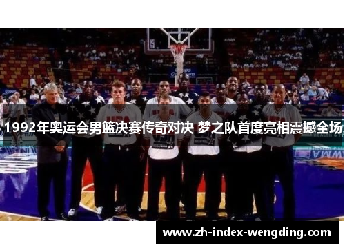1992年奥运会男篮决赛传奇对决 梦之队首度亮相震撼全场